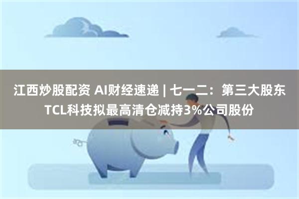 江西炒股配资 AI财经速递 | 七一二：第三大股东TCL科技拟最高清仓减持3%公司股份