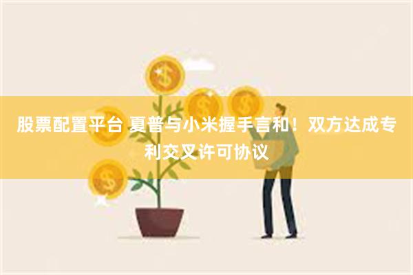 股票配置平台 夏普与小米握手言和！双方达成专利交叉许可协议