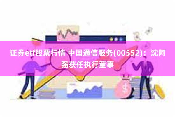 证券etf股票行情 中国通信服务(00552)：沈阿强获任执行董事