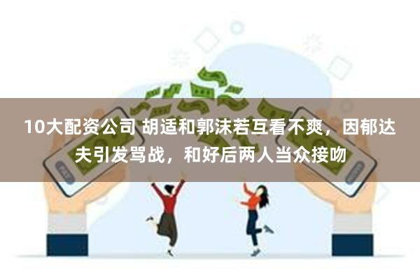 10大配资公司 胡适和郭沫若互看不爽，因郁达夫引发骂战，和好后两人当众接吻