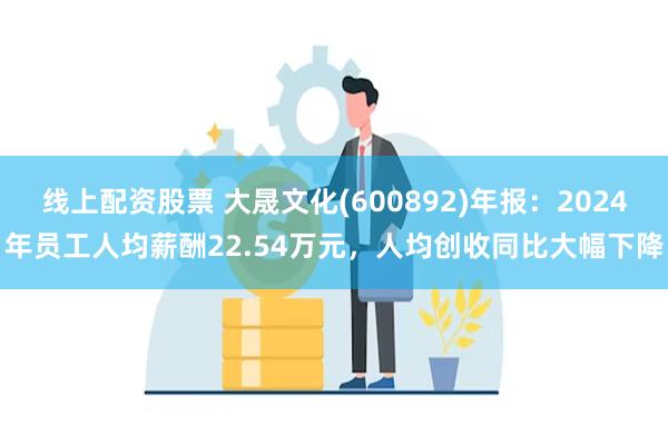 线上配资股票 大晟文化(600892)年报：2024年员工人均薪酬22.54万元，人均创收同比大幅下降