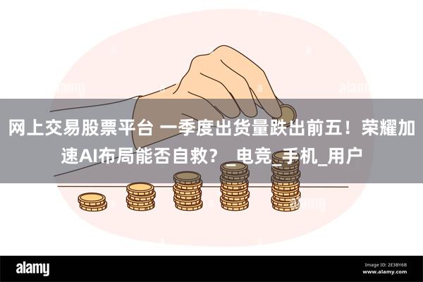 网上交易股票平台 一季度出货量跌出前五！荣耀加速AI布局能否自救？_电竞_手机_用户