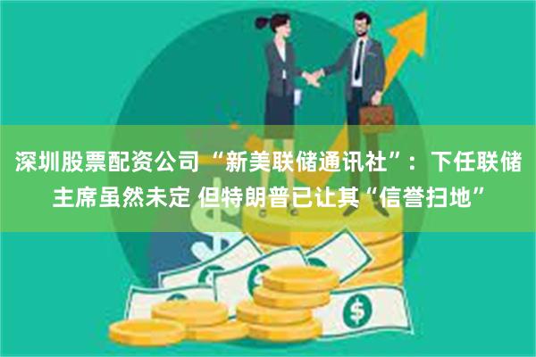 深圳股票配资公司 “新美联储通讯社”：下任联储主席虽然未定 但特朗普已让其“信誉扫地”