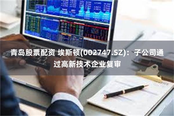 青岛股票配资 埃斯顿(002747.SZ)：子公司通过高新技术企业复审