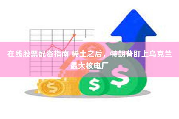 在线股票配资指南 稀土之后，特朗普盯上乌克兰最大核电厂