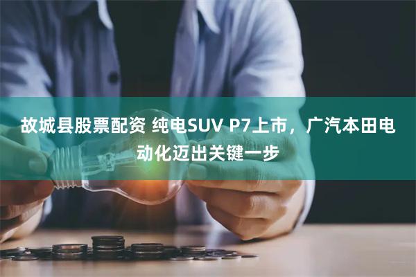 故城县股票配资 纯电SUV P7上市，广汽本田电动化迈出关键一步