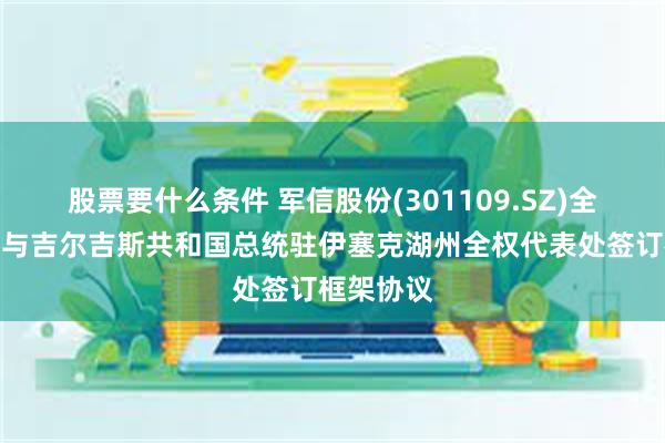 股票要什么条件 军信股份(301109.SZ)全资孙公司与吉尔吉斯共和国总统驻伊塞克湖州全权代表处签订框架协议