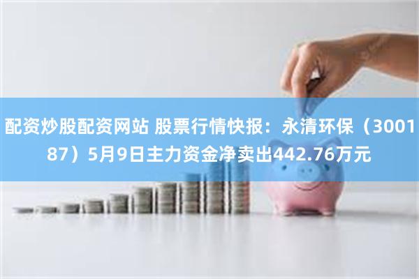 配资炒股配资网站 股票行情快报：永清环保（300187）5月9日主力资金净卖出442.76万元