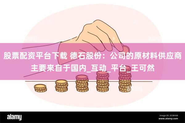 股票配资平台下载 德石股份：公司的原材料供应商主要来自于国内_互动_平台_王可然