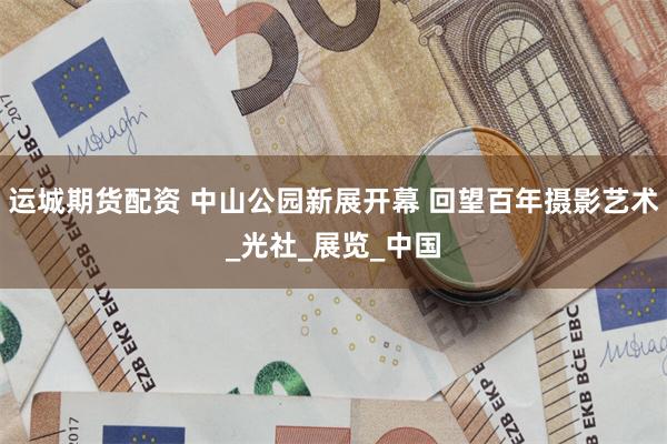 运城期货配资 中山公园新展开幕 回望百年摄影艺术_光社_展览_中国