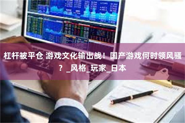 杠杆被平仓 游戏文化输出战！国产游戏何时领风骚？_风格_玩家_日本