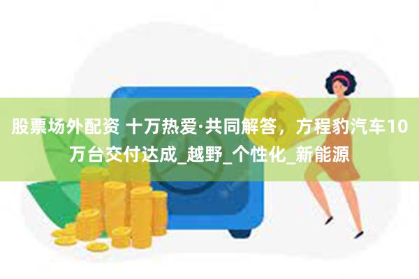 股票场外配资 十万热爱·共同解答，方程豹汽车10万台交付达成_越野_个性化_新能源