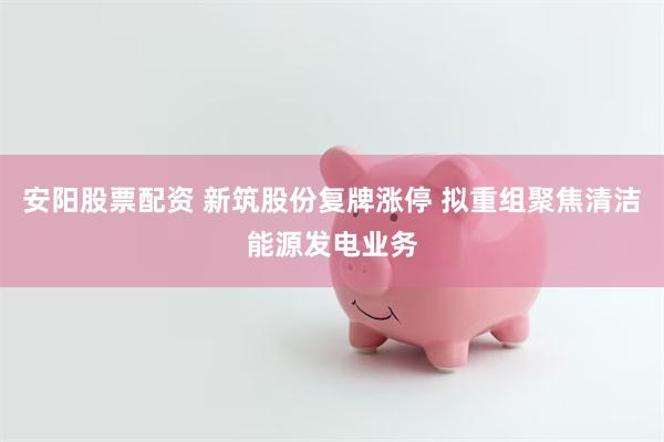 安阳股票配资 新筑股份复牌涨停 拟重组聚焦清洁能源发电业务