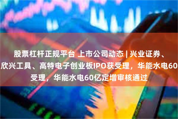 股票杠杆正规平台 上市公司动态 | 兴业证券、中银证券换帅，欣兴工具、高特电子创业板IPO获受理，华能水电60亿定增审核通过