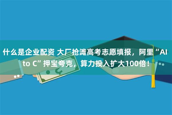 什么是企业配资 大厂抢滩高考志愿填报，阿里“AI to C”押宝夸克，算力投入扩大100倍！