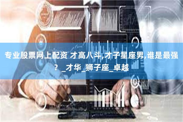 专业股票网上配资 才高八斗,才子星座男,谁是最强？_才华_狮子座_卓越