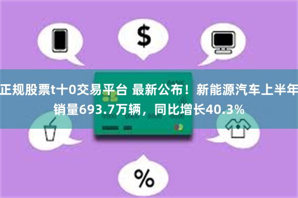 正规股票t十0交易平台 最新公布！新能源汽车上半年销量693.7万辆，同比增长40.3%
