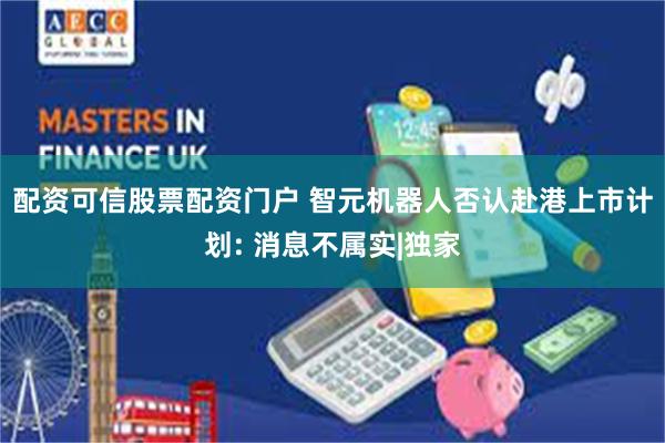 配资可信股票配资门户 智元机器人否认赴港上市计划: 消息不属实|独家