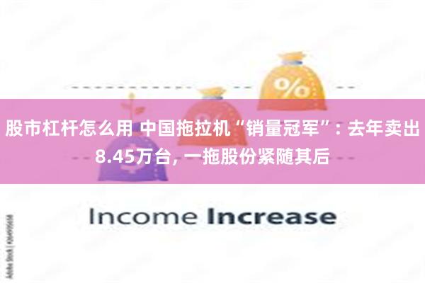 股市杠杆怎么用 中国拖拉机“销量冠军”: 去年卖出8.45万台, 一拖股份紧随其后