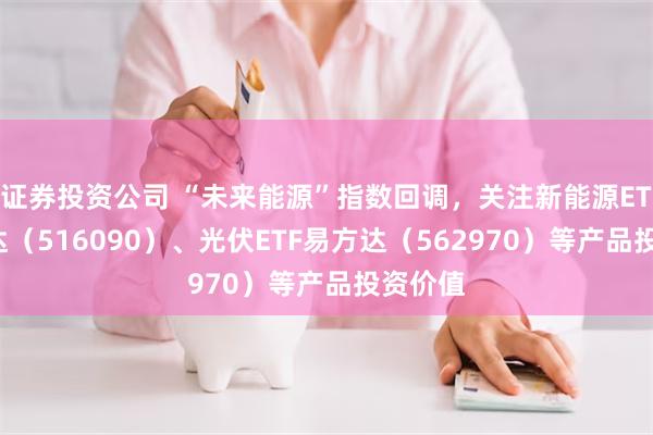 证券投资公司 “未来能源”指数回调，关注新能源ETF易方达（516090）、光伏ETF易方达（562970）等产品投资价值