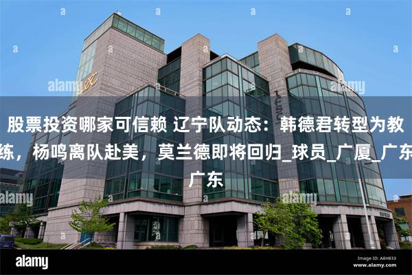 股票投资哪家可信赖 辽宁队动态：韩德君转型为教练，杨鸣离队赴美，莫兰德即将回归_球员_广厦_广东