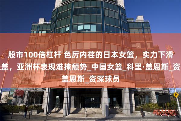 股市100倍杠杆 色厉内荏的日本女篮，实力下滑无法掩盖，亚洲杯表现难掩颓势_中国女篮_科里·盖恩斯_资深球员