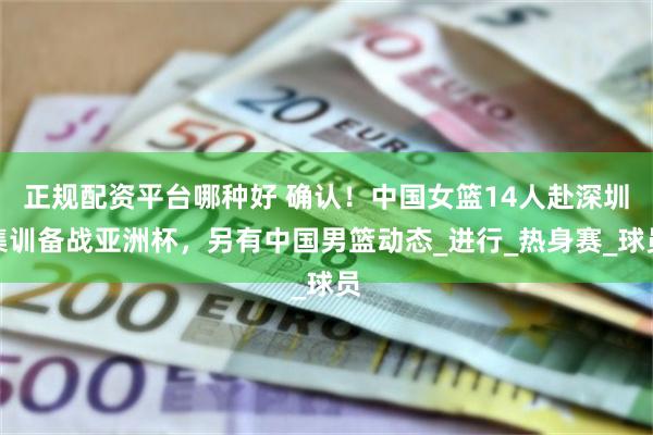 正规配资平台哪种好 确认！中国女篮14人赴深圳集训备战亚洲杯，另有中国男篮动态_进行_热身赛_球员