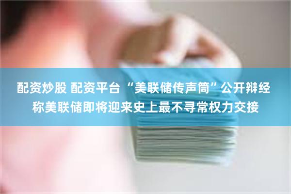 配资炒股 配资平台 “美联储传声筒”公开辩经 称美联储即将迎来史上最不寻常权力交接