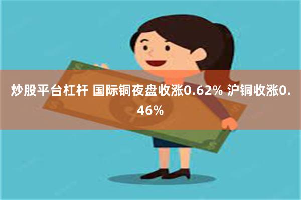 炒股平台杠杆 国际铜夜盘收涨0.62% 沪铜收涨0.46%