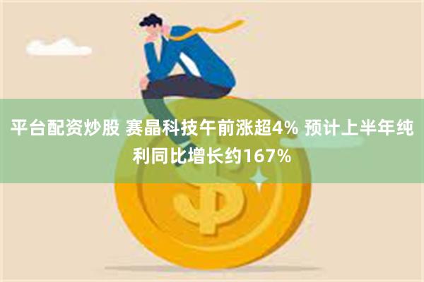 平台配资炒股 赛晶科技午前涨超4% 预计上半年纯利同比增长约167%
