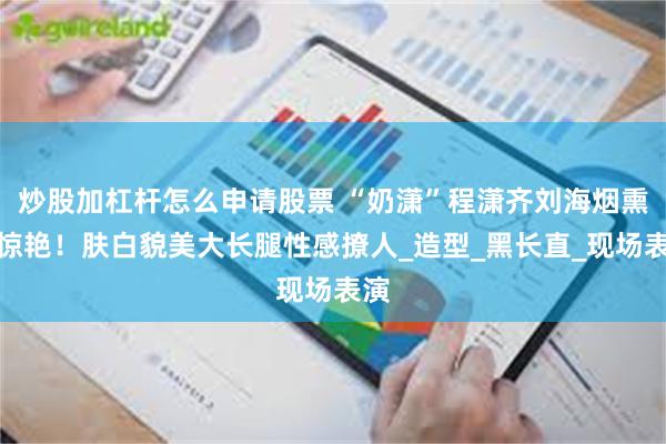 炒股加杠杆怎么申请股票 “奶潇”程潇齐刘海烟熏妆惊艳！肤白貌美大长腿性感撩人_造型_黑长直_现场表演