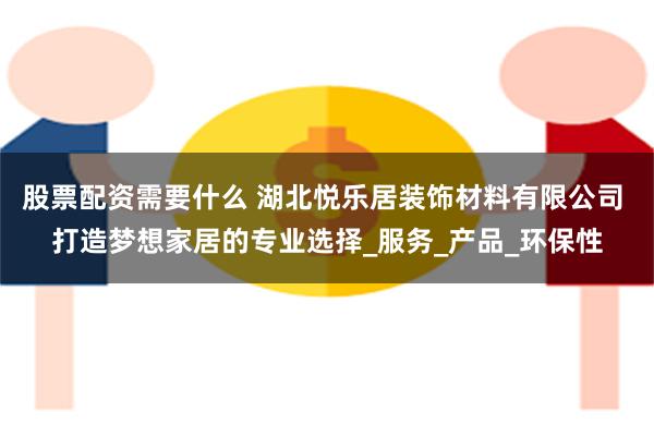 股票配资需要什么 湖北悦乐居装饰材料有限公司 打造梦想家居的专业选择_服务_产品_环保性