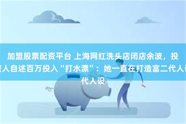 加盟股票配资平台 上海网红洗头店闭店余波，投资人自述百万投入“打水漂”：她一直在打造富二代人设