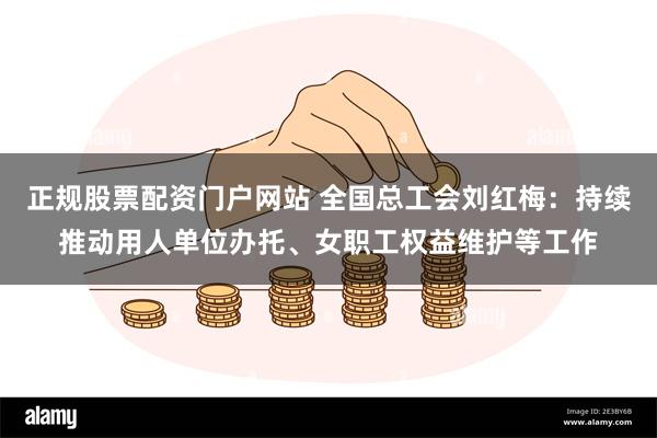 正规股票配资门户网站 全国总工会刘红梅：持续推动用人单位办托、女职工权益维护等工作