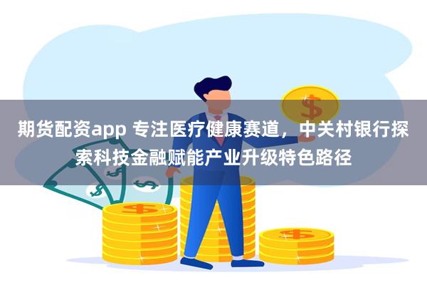 期货配资app 专注医疗健康赛道，中关村银行探索科技金融赋能产业升级特色路径