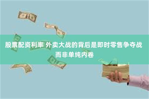 股票配资利率 外卖大战的背后是即时零售争夺战 而非单纯内卷