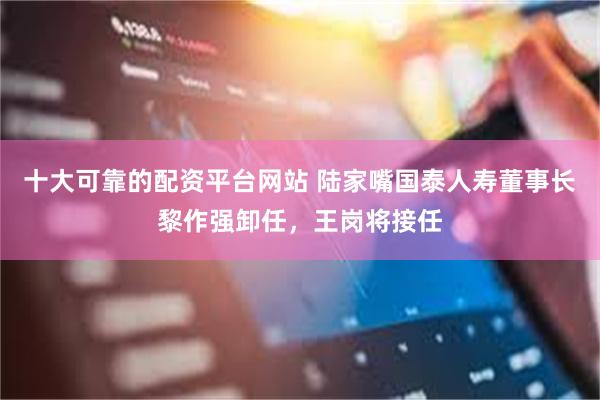 十大可靠的配资平台网站 陆家嘴国泰人寿董事长黎作强卸任，王岗将接任
