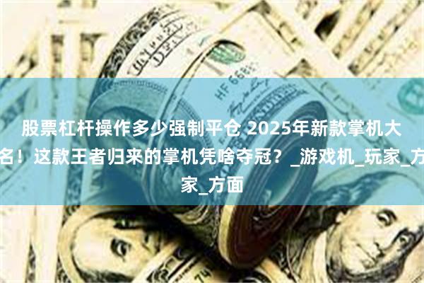 股票杠杆操作多少强制平仓 2025年新款掌机大排名！这款王者归来的掌机凭啥夺冠？_游戏机_玩家_方面