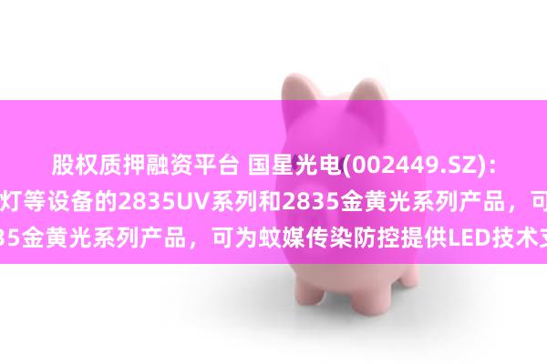 股权质押融资平台 国星光电(002449.SZ)：自主研发出可应用于灭蚊灯等设备的2835UV系列和2835金黄光系列产品，可为蚊媒传染防控提供LED技术支撑