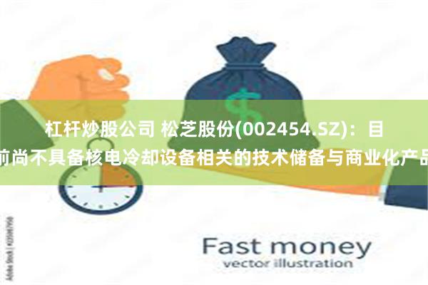 杠杆炒股公司 松芝股份(002454.SZ)：目前尚不具备核电冷却设备相关的技术储备与商业化产品