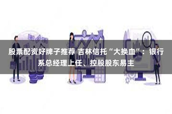 股票配资好牌子推荐 吉林信托“大换血”：银行系总经理上任、控股股东易主