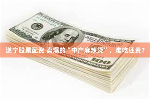 遂宁股票配资 卖爆的“中产麻辣烫”，难吃还贵？