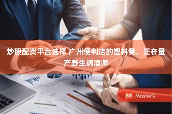 炒股配资平台选择 广州便利店的塑料凳，正在量产野生调酒师