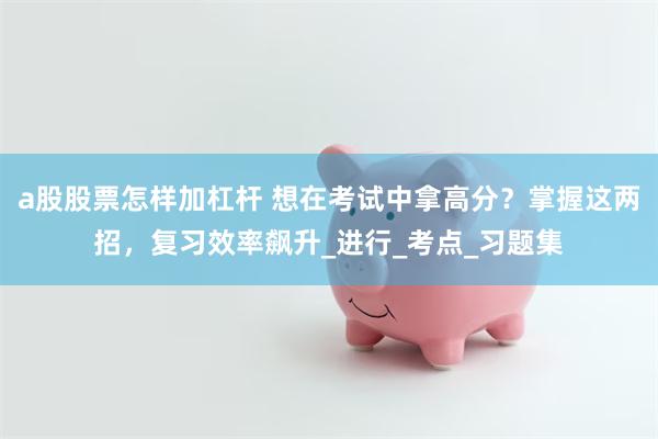 a股股票怎样加杠杆 想在考试中拿高分？掌握这两招，复习效率飙升_进行_考点_习题集