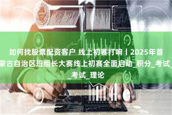 如何找股票配资客户 线上初赛打响丨2025年首届内蒙古自治区班组长大赛线上初赛全面启动_积分_考试_理论