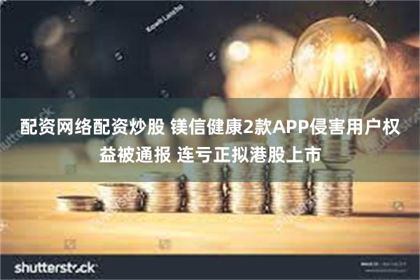 配资网络配资炒股 镁信健康2款APP侵害用户权益被通报 连亏正拟港股上市