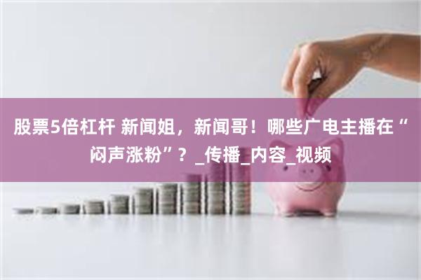 股票5倍杠杆 新闻姐，新闻哥！哪些广电主播在“闷声涨粉”？_传播_内容_视频
