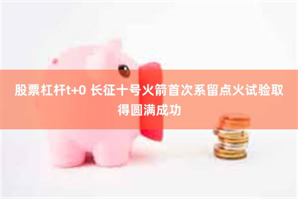 股票杠杆t+0 长征十号火箭首次系留点火试验取得圆满成功