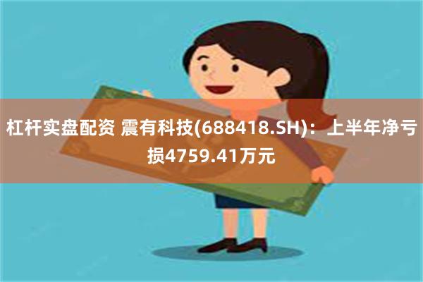 杠杆实盘配资 震有科技(688418.SH)：上半年净亏损4759.41万元
