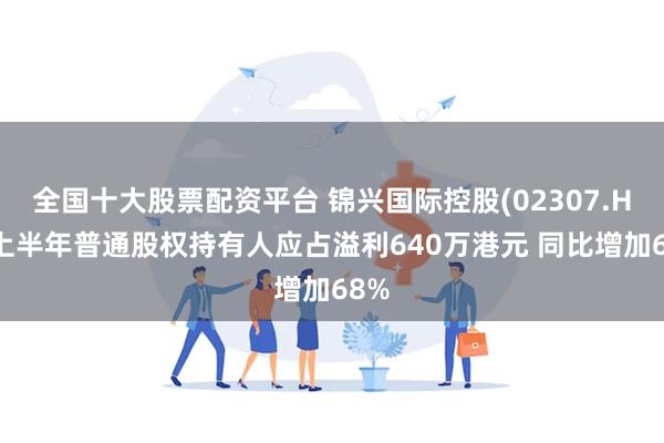 全国十大股票配资平台 锦兴国际控股(02307.HK)上半年普通股权持有人应占溢利640万港元 同比增加68%